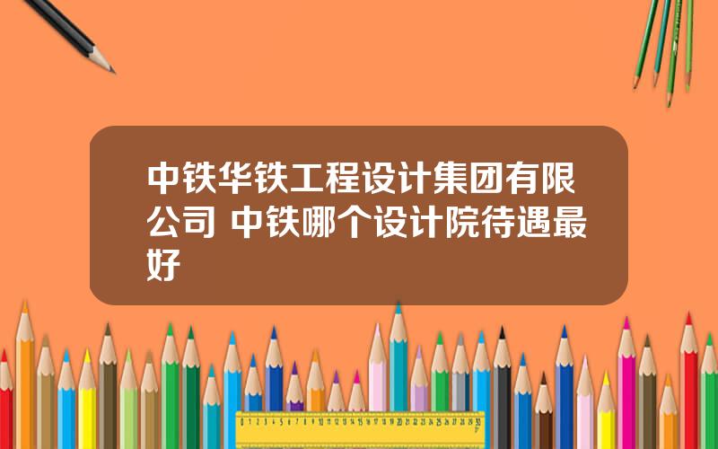 中铁华铁工程设计集团有限公司 中铁哪个设计院待遇最好